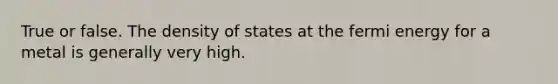 True or false. The density of states at the fermi energy for a metal is generally very high.