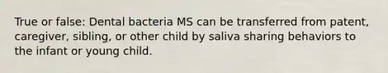 True or false: Dental bacteria MS can be transferred from patent, caregiver, sibling, or other child by saliva sharing behaviors to the infant or young child.