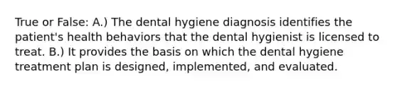 True or False: A.) The dental hygiene diagnosis identifies the patient's health behaviors that the dental hygienist is licensed to treat. B.) It provides the basis on which the dental hygiene treatment plan is designed, implemented, and evaluated.