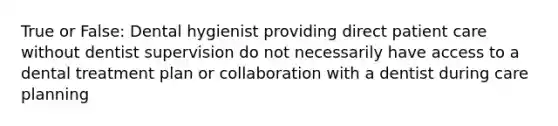 True or False: Dental hygienist providing direct patient care without dentist supervision do not necessarily have access to a dental treatment plan or collaboration with a dentist during care planning