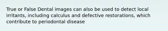 True or False Dental images can also be used to detect local irritants, including calculus and defective restorations, which contribute to periodontal disease