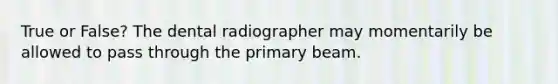 True or False? The dental radiographer may momentarily be allowed to pass through the primary beam.