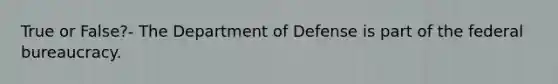 True or False?- The Department of Defense is part of the federal bureaucracy.