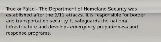 True or False - The Department of Homeland Security was established after the 9/11 attacks. It is responsible for border and transportation security. It safeguards the national infrastructure and develops emergency preparedness and response programs.