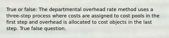 True or false: The departmental overhead rate method uses a three-step process where costs are assigned to cost pools in the first step and overhead is allocated to cost objects in the last step. True false question.