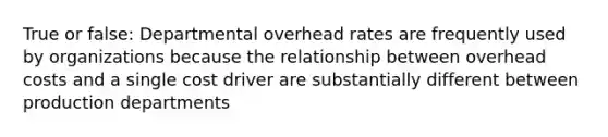 True or false: Departmental overhead rates are frequently used by organizations because the relationship between overhead costs and a single cost driver are substantially different between production departments