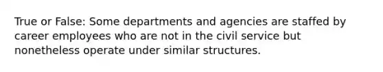 True or False: Some departments and agencies are staffed by career employees who are not in the civil service but nonetheless operate under similar structures.