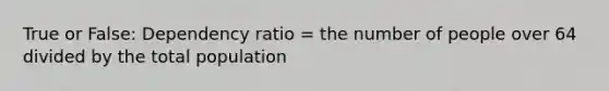 True or False: Dependency ratio = the number of people over 64 divided by the total population