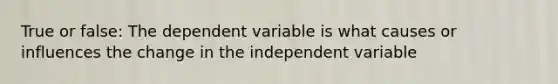 True or false: The dependent variable is what causes or influences the change in the independent variable