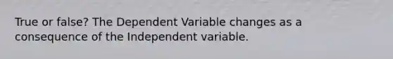 True or false? The Dependent Variable changes as a consequence of the Independent variable.