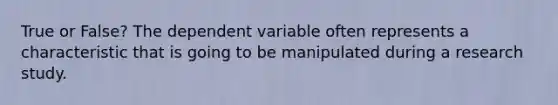 True or False? The dependent variable often represents a characteristic that is going to be manipulated during a research study.