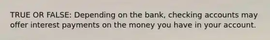 TRUE OR FALSE: Depending on the bank, checking accounts may offer interest payments on the money you have in your account.