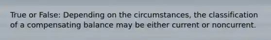 True or False: Depending on the circumstances, the classification of a compensating balance may be either current or noncurrent.