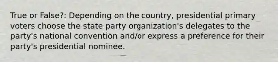 True or False?: Depending on the country, presidential primary voters choose the state party organization's delegates to the party's national convention and/or express a preference for their party's presidential nominee.