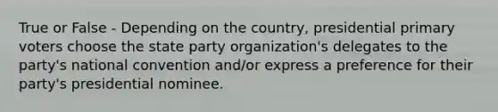 True or False - Depending on the country, presidential primary voters choose the state party organization's delegates to the party's national convention and/or express a preference for their party's presidential nominee.