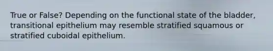 True or False? Depending on the functional state of the bladder, transitional epithelium may resemble stratified squamous or stratified cuboidal epithelium.