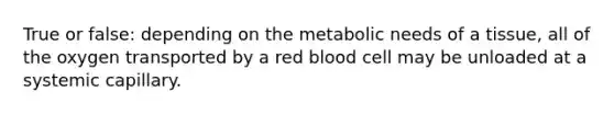 True or false: depending on the metabolic needs of a tissue, all of the oxygen transported by a red blood cell may be unloaded at a systemic capillary.