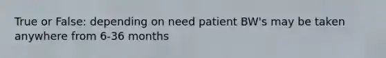 True or False: depending on need patient BW's may be taken anywhere from 6-36 months