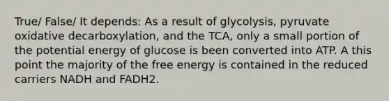 True/ False/ It depends: As a result of glycolysis, pyruvate oxidative decarboxylation, and the TCA, only a small portion of the potential energy of glucose is been converted into ATP. A this point the majority of the free energy is contained in the reduced carriers NADH and FADH2.