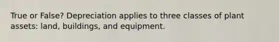 True or False? Depreciation applies to three classes of plant assets: land, buildings, and equipment.