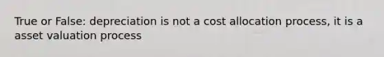 True or False: depreciation is not a cost allocation process, it is a asset valuation process