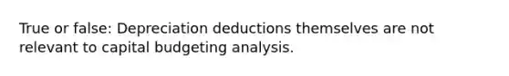 True or false: Depreciation deductions themselves are not relevant to capital budgeting analysis.