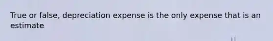 True or false, depreciation expense is the only expense that is an estimate