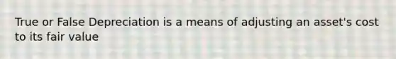 True or False Depreciation is a means of adjusting an asset's cost to its fair value