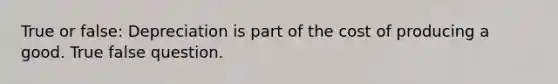 True or false: Depreciation is part of the cost of producing a good. True false question.