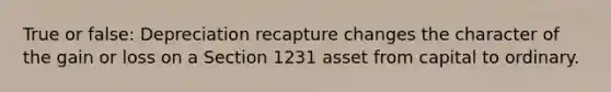 True or false: Depreciation recapture changes the character of the gain or loss on a Section 1231 asset from capital to ordinary.