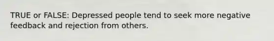 TRUE or FALSE: Depressed people tend to seek more negative feedback and rejection from others.