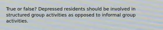 True or false? Depressed residents should be involved in structured group activities as opposed to informal group activities.