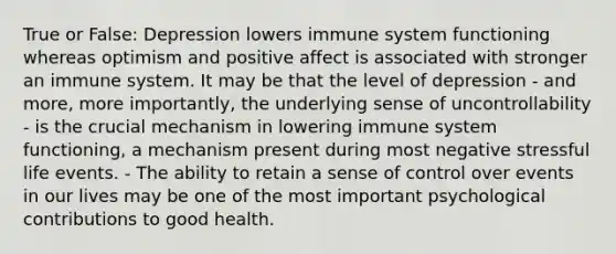 True or False: Depression lowers immune system functioning whereas optimism and positive affect is associated with stronger an immune system. It may be that the level of depression - and more, more importantly, the underlying sense of uncontrollability - is the crucial mechanism in lowering immune system functioning, a mechanism present during most negative stressful life events. - The ability to retain a sense of control over events in our lives may be one of the most important psychological contributions to good health.