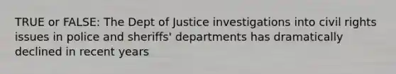 TRUE or FALSE: The Dept of Justice investigations into civil rights issues in police and sheriffs' departments has dramatically declined in recent years