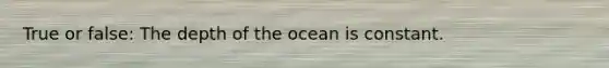 True or false: The depth of the ocean is constant.