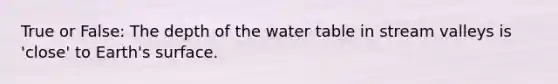 True or False: The depth of the water table in stream valleys is 'close' to Earth's surface.