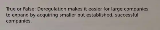 True or False: Deregulation makes it easier for large companies to expand by acquiring smaller but established, successful companies.