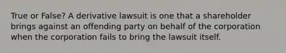 True or False? A derivative lawsuit is one that a shareholder brings against an offending party on behalf of the corporation when the corporation fails to bring the lawsuit itself.