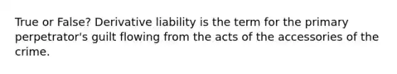 True or False? Derivative liability is the term for the primary perpetrator's guilt flowing from the acts of the accessories of the crime.