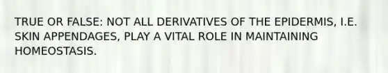 TRUE OR FALSE: NOT ALL DERIVATIVES OF <a href='https://www.questionai.com/knowledge/kBFgQMpq6s-the-epidermis' class='anchor-knowledge'>the epidermis</a>, I.E. SKIN APPENDAGES, PLAY A VITAL ROLE IN MAINTAINING HOMEOSTASIS.