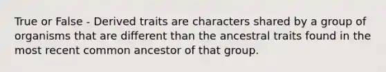 True or False - Derived traits are characters shared by a group of organisms that are different than the ancestral traits found in the most recent common ancestor of that group.