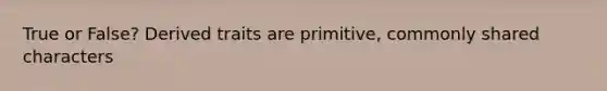 True or False? Derived traits are primitive, commonly shared characters