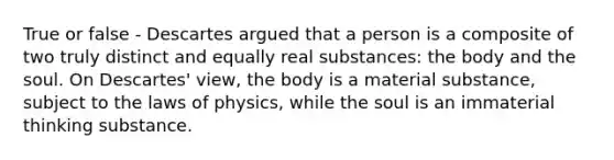 True or false - Descartes argued that a person is a composite of two truly distinct and equally real substances: the body and the soul. On Descartes' view, the body is a material substance, subject to the laws of physics, while the soul is an immaterial thinking substance.