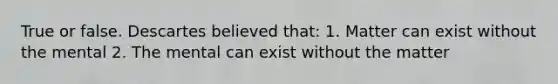 True or false. Descartes believed that: 1. Matter can exist without the mental 2. The mental can exist without the matter