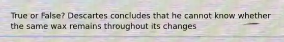 True or False? Descartes concludes that he cannot know whether the same wax remains throughout its changes