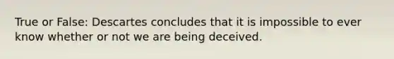 True or False: Descartes concludes that it is impossible to ever know whether or not we are being deceived.