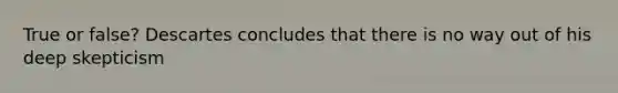 True or false? Descartes concludes that there is no way out of his deep skepticism