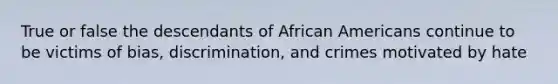 True or false the descendants of African Americans continue to be victims of bias, discrimination, and crimes motivated by hate