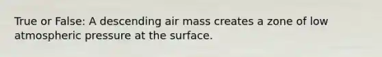 True or False: A descending air mass creates a zone of low atmospheric pressure at the surface.