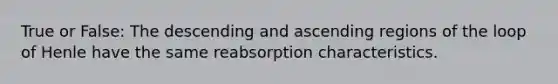 True or False: The descending and ascending regions of the loop of Henle have the same reabsorption characteristics.